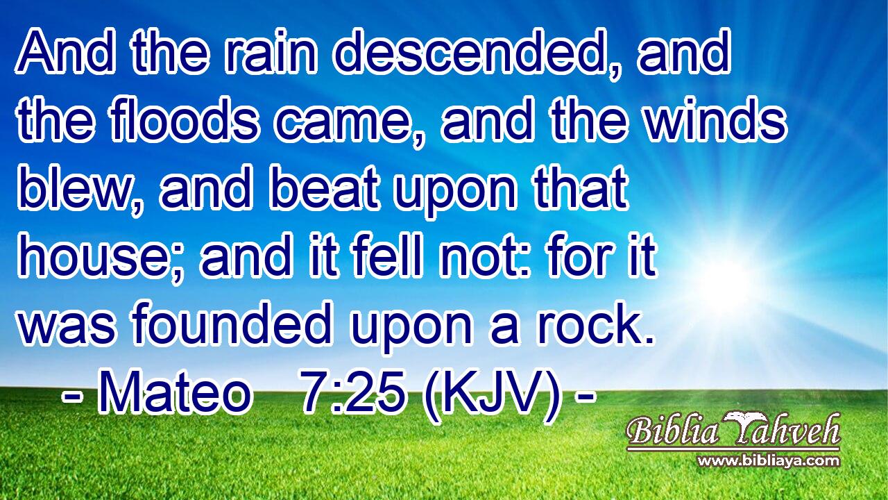 And the rain descended, and the floods came, and the winds blew, and beat upon that house; and it fell not: for it was founded upon a rock.