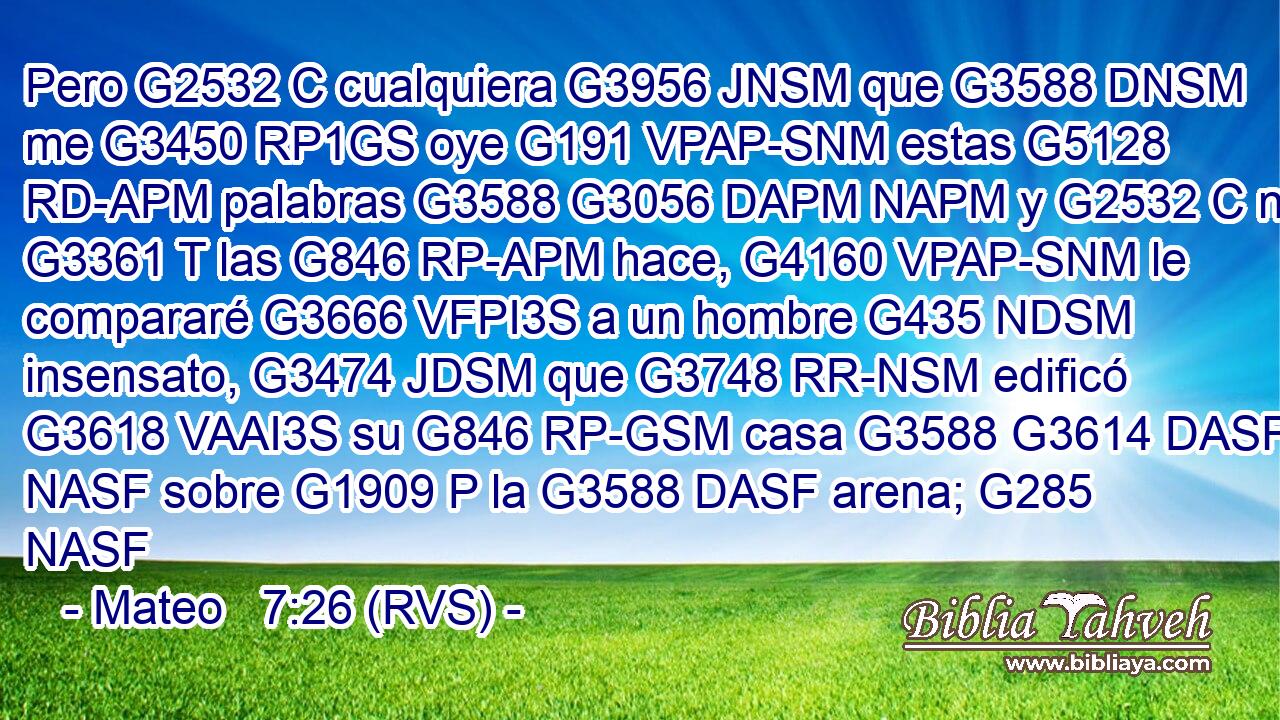 Pero G2532 C cualquiera G3956 JNSM que G3588 DNSM me G3450 RP1GS oye G191 VPAP-SNM estas G5128 RD-APM palabras G3588 G3056 DAPM NAPM y G2532 C no G3361 T las G846 RP-APM hace, G4160 VPAP-SNM le compararé G3666 VFPI3S a un hombre G435 NDSM insensato, G3474 JDSM que G3748 RR-NSM edificó G3618 VAAI3S su G846 RP-GSM casa G3588 G3614 DASF NASF sobre G1909 P la G3588 DASF arena; G285 NASF 