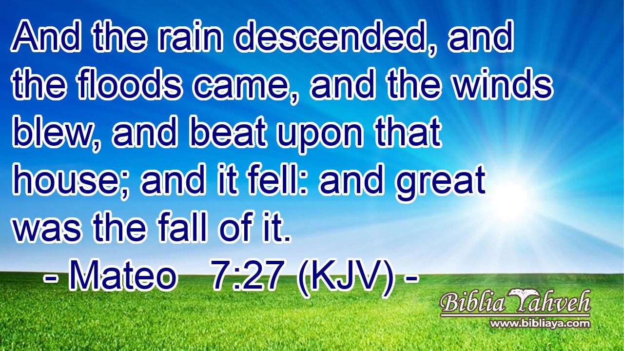 And the rain descended, and the floods came, and the winds blew, and beat upon that house; and it fell: and great was the fall of it.