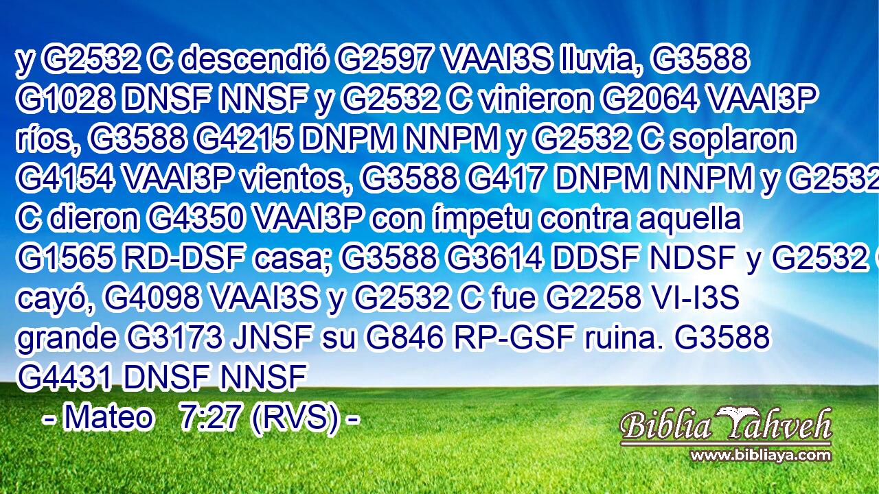 y G2532 C descendió G2597 VAAI3S lluvia, G3588 G1028 DNSF NNSF y G2532 C vinieron G2064 VAAI3P ríos, G3588 G4215 DNPM NNPM y G2532 C soplaron G4154 VAAI3P vientos, G3588 G417 DNPM NNPM y G2532 C dieron G4350 VAAI3P con ímpetu contra aquella G1565 RD-DSF casa; G3588 G3614 DDSF NDSF y G2532 C cayó, G4098 VAAI3S y G2532 C fue G2258 VI-I3S grande G3173 JNSF su G846 RP-GSF ruina. G3588 G4431 DNSF NNSF 