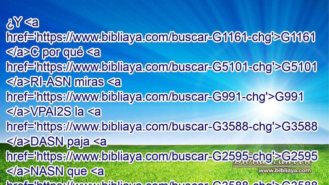 ¿Y G1161 C por qué G5101 RI-ASN miras G991 VPAI2S la G3588 DASN paja G2595 NASN que G3588 DASN está en G1722 P el G3588 DDSM ojo G3788 NDSM de tu G4675 RP2GS hermano, G3588 G80 DGSM NGSM y G1161 C no G3756 T echas de ver G2657 VPAI2S la G3588 DASF viga G1385 NASF que está en G1722 P tu G4674 RS2DSM propio ojo? G3588 G3788 DDSM NDSM 