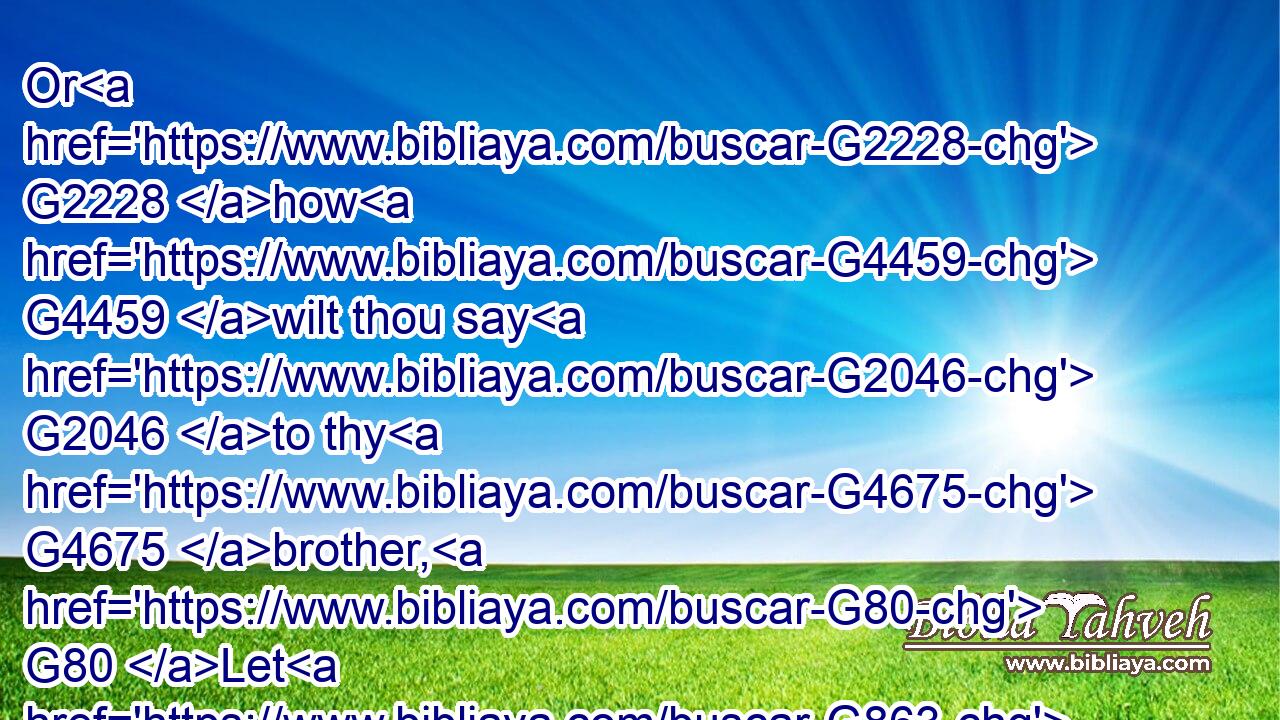 Or G2228 how G4459 wilt thou say G2046 to thy G4675 brother, G80 Let G863 me pull out G1544 the G3588 mote G2595 out of G575 thine G4675 eye; G3788 and, G2532 behold, G2400 a beam G1385 is G1722 in thine G4675 own eye?G3788
