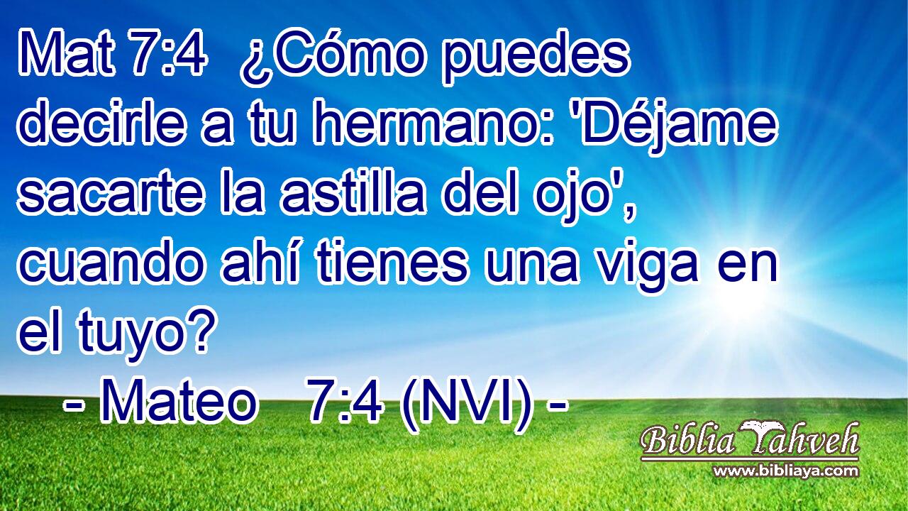Mat 7:4  ¿Cómo puedes decirle a tu hermano: 'Déjame sacarte la astilla del ojo', cuando ahí tienes una viga en el tuyo? 
