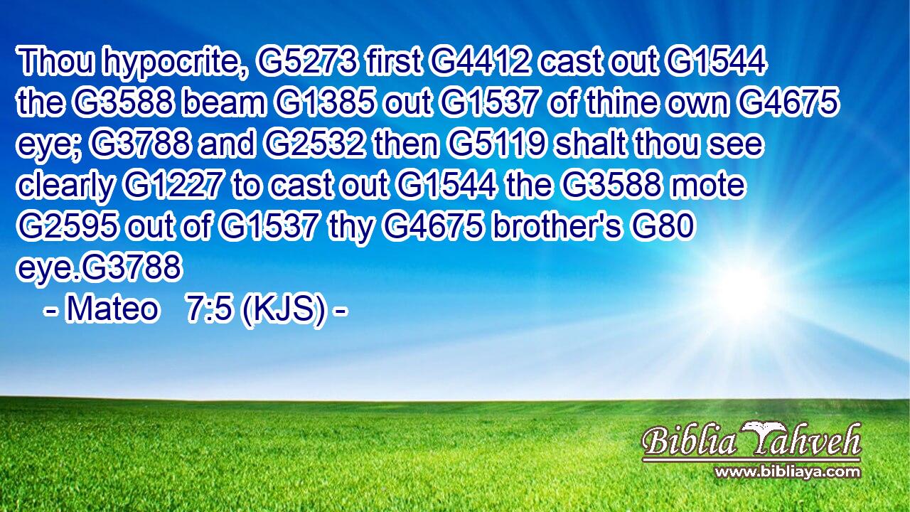 Thou hypocrite, G5273 first G4412 cast out G1544 the G3588 beam G1385 out G1537 of thine own G4675 eye; G3788 and G2532 then G5119 shalt thou see clearly G1227 to cast out G1544 the G3588 mote G2595 out of G1537 thy G4675 brother's G80 eye.G3788