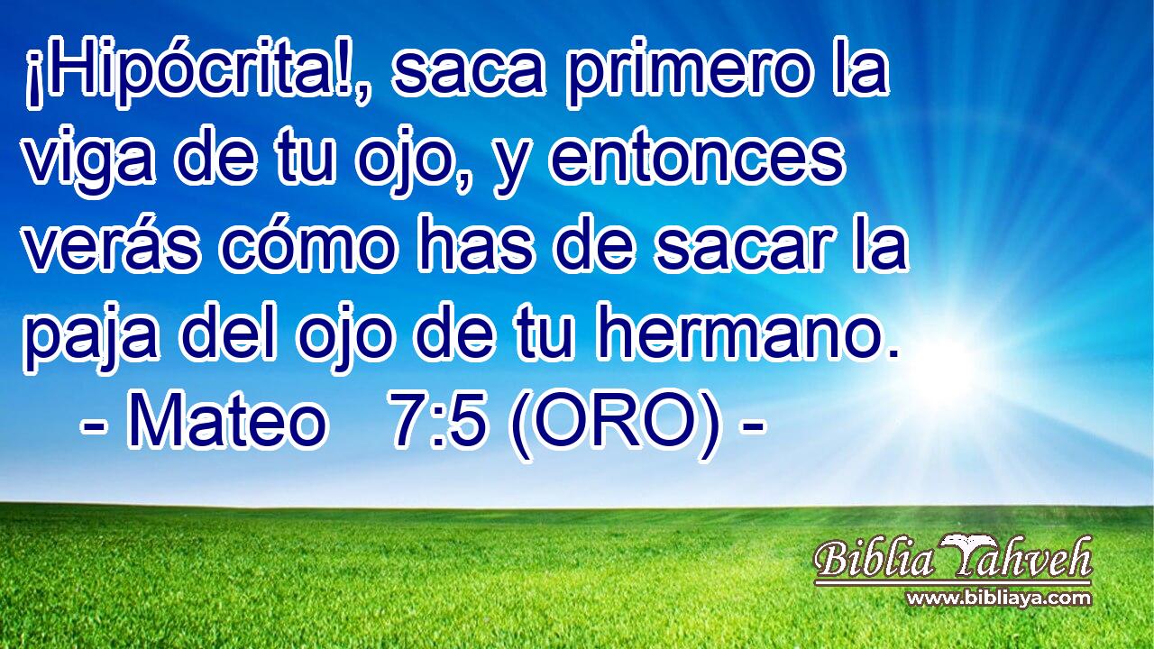  ¡Hipócrita!, saca primero la viga de tu ojo, y entonces verás cómo has de sacar la paja del ojo de tu hermano. 