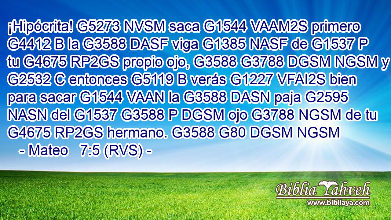 ¡Hipócrita! G5273 NVSM saca G1544 VAAM2S primero G4412 B la G3588 DASF viga G1385 NASF de G1537 P tu G4675 RP2GS propio ojo, G3588 G3788 DGSM NGSM y G2532 C entonces G5119 B verás G1227 VFAI2S bien para sacar G1544 VAAN la G3588 DASN paja G2595 NASN del G1537 G3588 P DGSM ojo G3788 NGSM de tu G4675 RP2GS hermano. G3588 G80 DGSM NGSM 