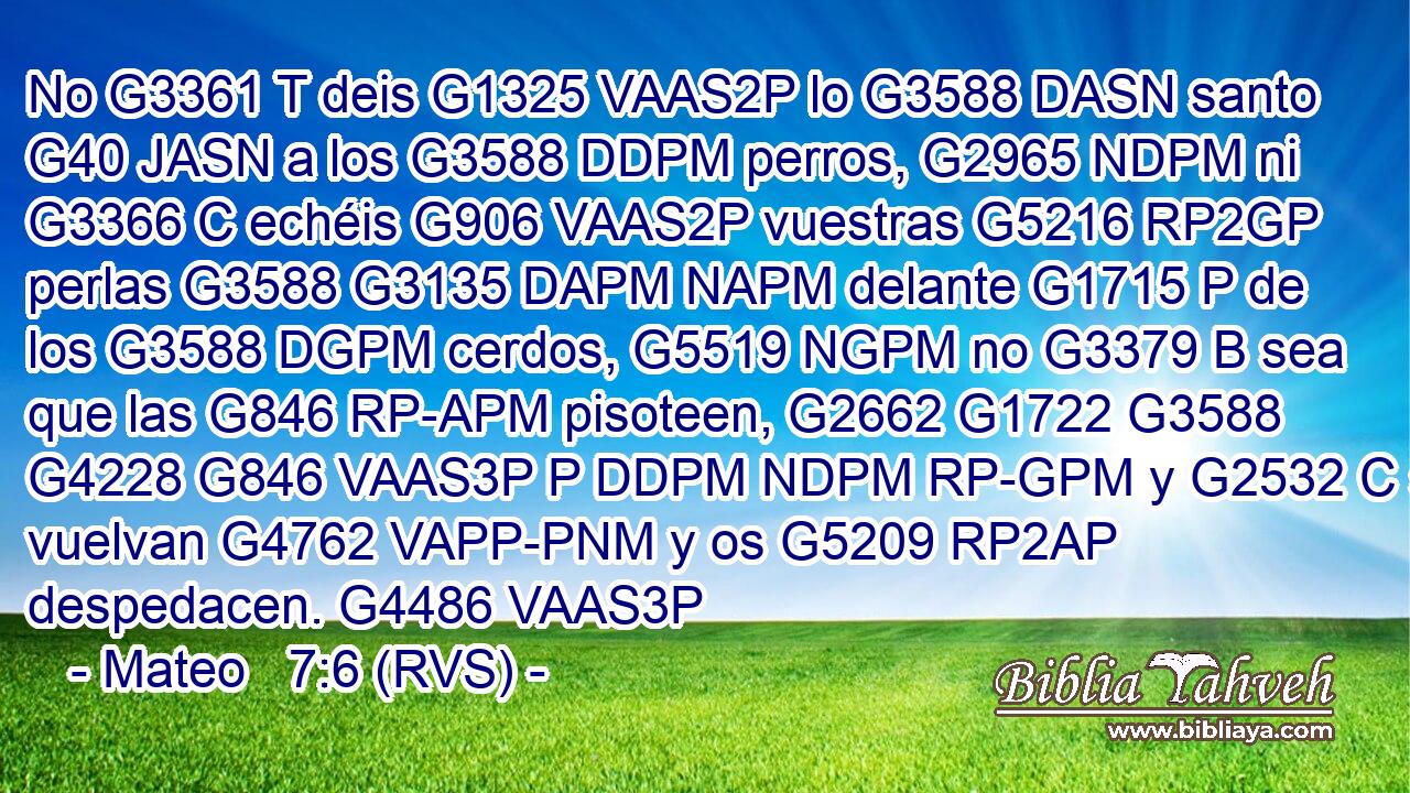 No G3361 T deis G1325 VAAS2P lo G3588 DASN santo G40 JASN a los G3588 DDPM perros, G2965 NDPM ni G3366 C echéis G906 VAAS2P vuestras G5216 RP2GP perlas G3588 G3135 DAPM NAPM delante G1715 P de los G3588 DGPM cerdos, G5519 NGPM no G3379 B sea que las G846 RP-APM pisoteen, G2662 G1722 G3588 G4228 G846 VAAS3P P DDPM NDPM RP-GPM y G2532 C se vuelvan G4762 VAPP-PNM y os G5209 RP2AP despedacen. G4486 VAAS3P 