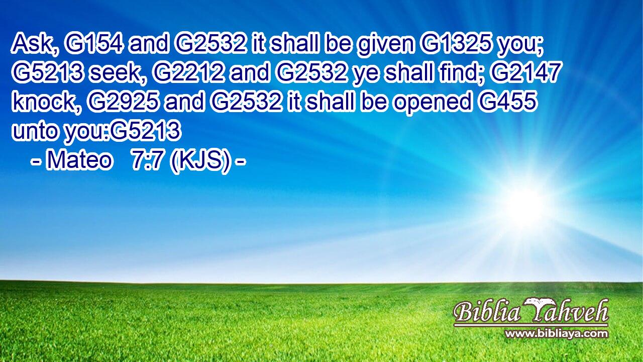 Ask, G154 and G2532 it shall be given G1325 you; G5213 seek, G2212 and G2532 ye shall find; G2147 knock, G2925 and G2532 it shall be opened G455 unto you:G5213