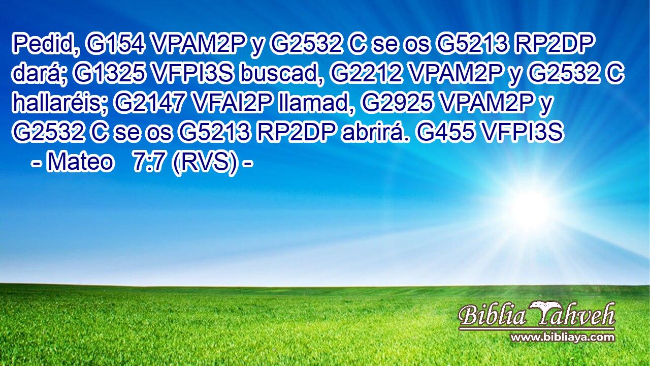 Pedid, G154 VPAM2P y G2532 C se os G5213 RP2DP dará; G1325 VFPI3S buscad, G2212 VPAM2P y G2532 C hallaréis; G2147 VFAI2P llamad, G2925 VPAM2P y G2532 C se os G5213 RP2DP abrirá. G455 VFPI3S 