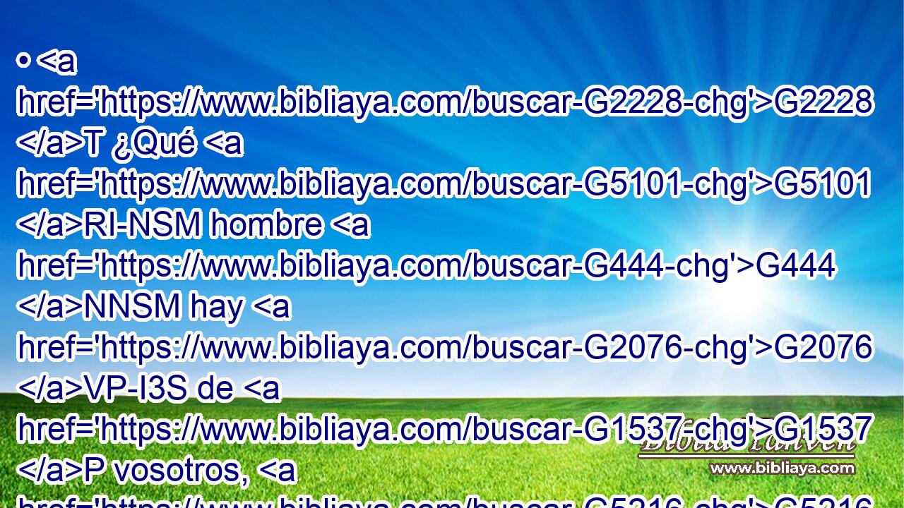 • G2228 T ¿Qué G5101 RI-NSM hombre G444 NNSM hay G2076 VP-I3S de G1537 P vosotros, G5216 RP2GP que si G1437 C su G846 RP-GSM hijo G3588 G5207 DNSM NNSM le G3739 RR-ASM pide G154 VAAS3S pan, G740 NASM le G846 RP-DSM dará G1929 VFAI3S • G3361 T una piedra? G3037 NASM 