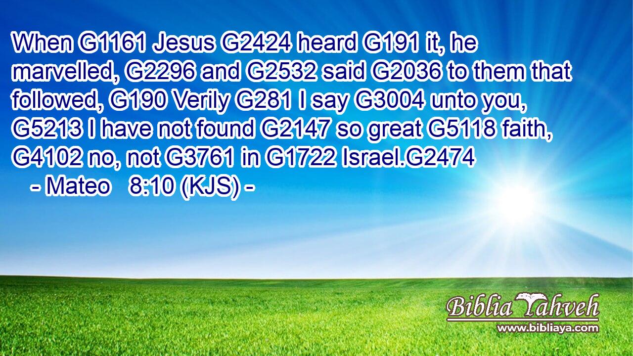 When G1161 Jesus G2424 heard G191 it, he marvelled, G2296 and G2532 said G2036 to them that followed, G190 Verily G281 I say G3004 unto you, G5213 I have not found G2147 so great G5118 faith, G4102 no, not G3761 in G1722 Israel.G2474