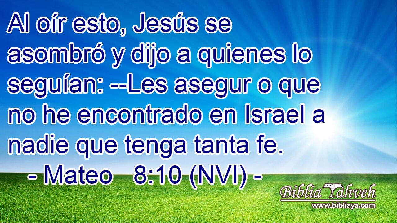  Al oír esto, Jesús se asombró y dijo a quienes lo seguían: --Les asegur o que no he encontrado en Israel a nadie que tenga tanta fe. 