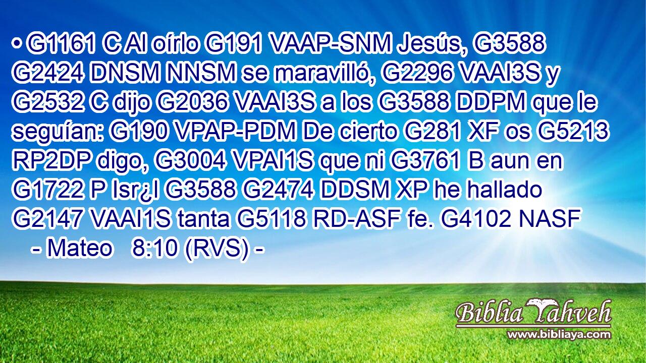 • G1161 C Al oírlo G191 VAAP-SNM Jesús, G3588 G2424 DNSM NNSM se maravilló, G2296 VAAI3S y G2532 C dijo G2036 VAAI3S a los G3588 DDPM que le seguían: G190 VPAP-PDM De cierto G281 XF os G5213 RP2DP digo, G3004 VPAI1S que ni G3761 B aun en G1722 P Isr¿l G3588 G2474 DDSM XP he hallado G2147 VAAI1S tanta G5118 RD-ASF fe. G4102 NASF 