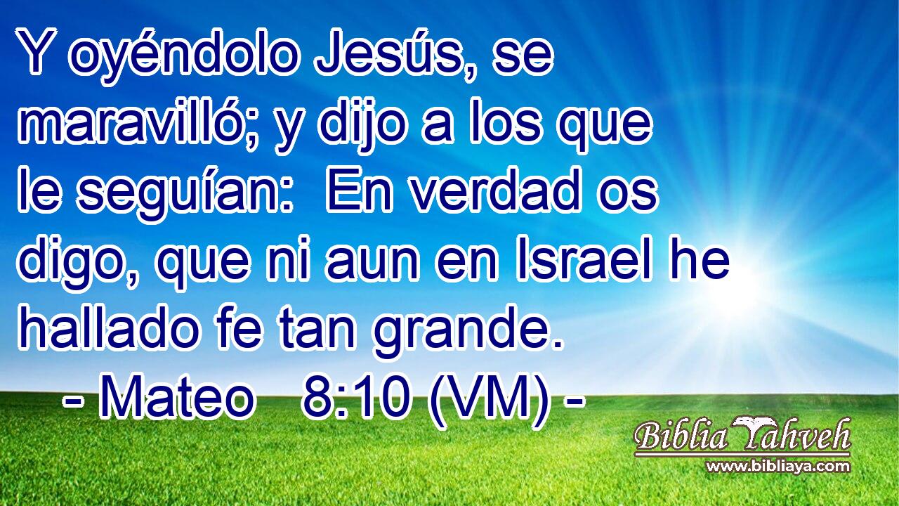  Y oyéndolo Jesús, se maravilló; y dijo a los que le seguían:  En verdad os digo, que ni aun en Israel he hallado fe tan grande. 