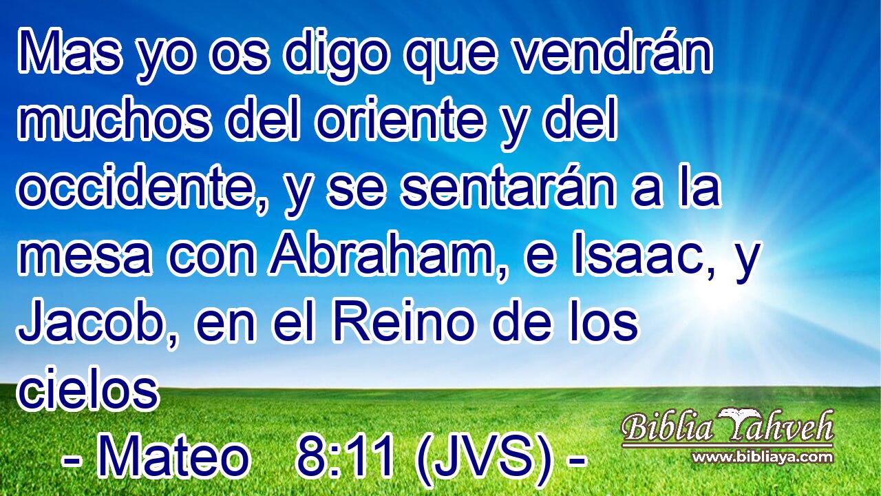 Mas yo os digo que vendrán muchos del oriente y del occidente, y se sentarán a la mesa con Abraham, e Isaac, y Jacob, en el Reino de los cielos