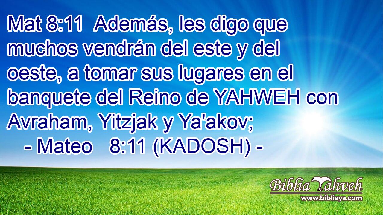  Además, les digo que muchos vendrán del este y del oeste, a tomar sus lugares en el banquete del Reino de YAHWEH con Avraham, Yitzjak y Ya'akov; 