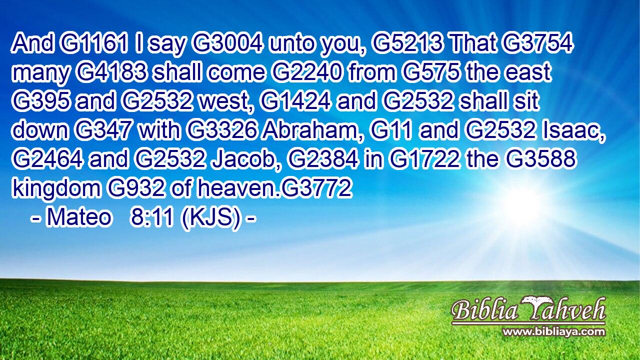 And G1161 I say G3004 unto you, G5213 That G3754 many G4183 shall come G2240 from G575 the east G395 and G2532 west, G1424 and G2532 shall sit down G347 with G3326 Abraham, G11 and G2532 Isaac, G2464 and G2532 Jacob, G2384 in G1722 the G3588 kingdom G932 of heaven.G3772