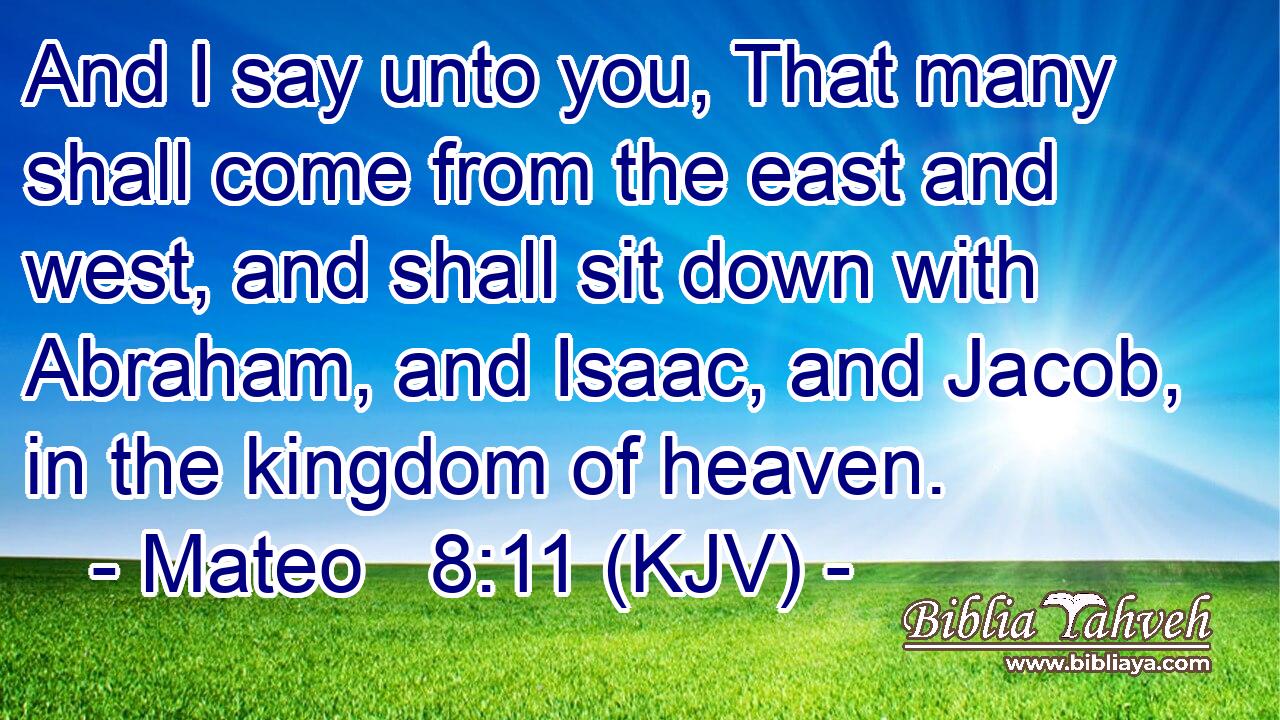 And I say unto you, That many shall come from the east and west, and shall sit down with Abraham, and Isaac, and Jacob, in the kingdom of heaven.