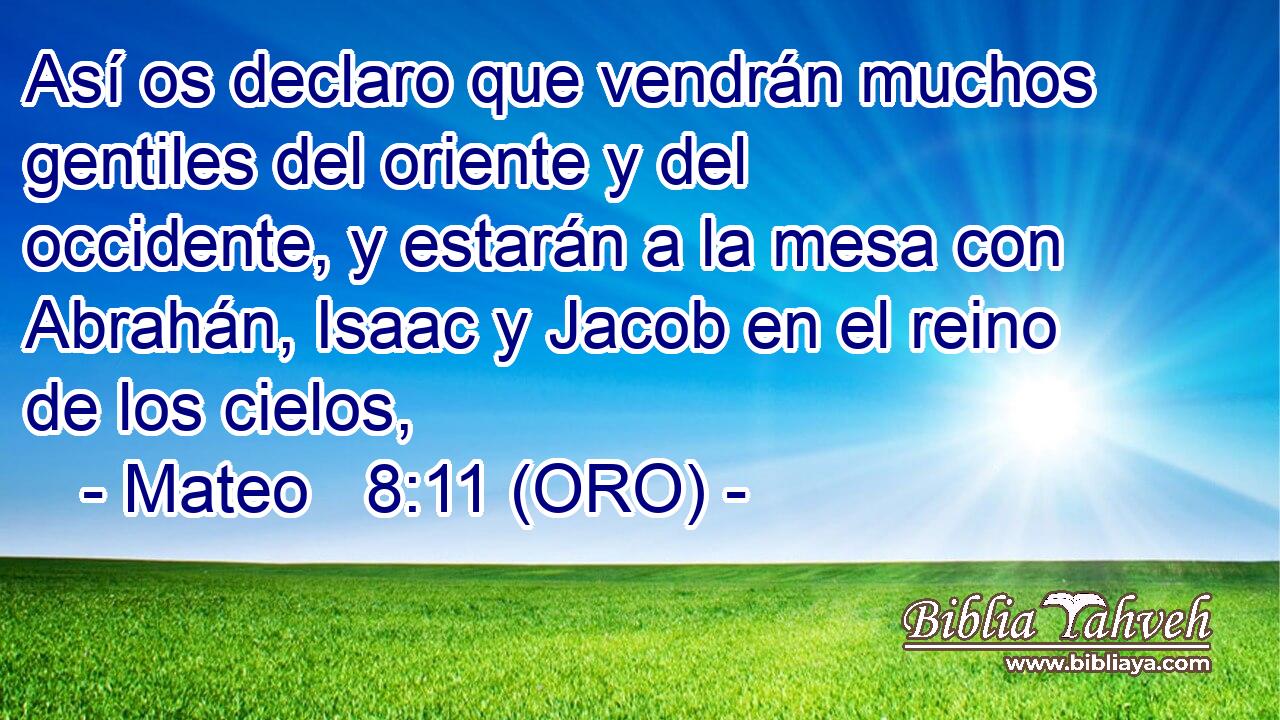  Así os declaro que vendrán muchos gentiles del oriente y del occidente, y estarán a la mesa con Abrahán, Isaac y Jacob en el reino de los cielos, 