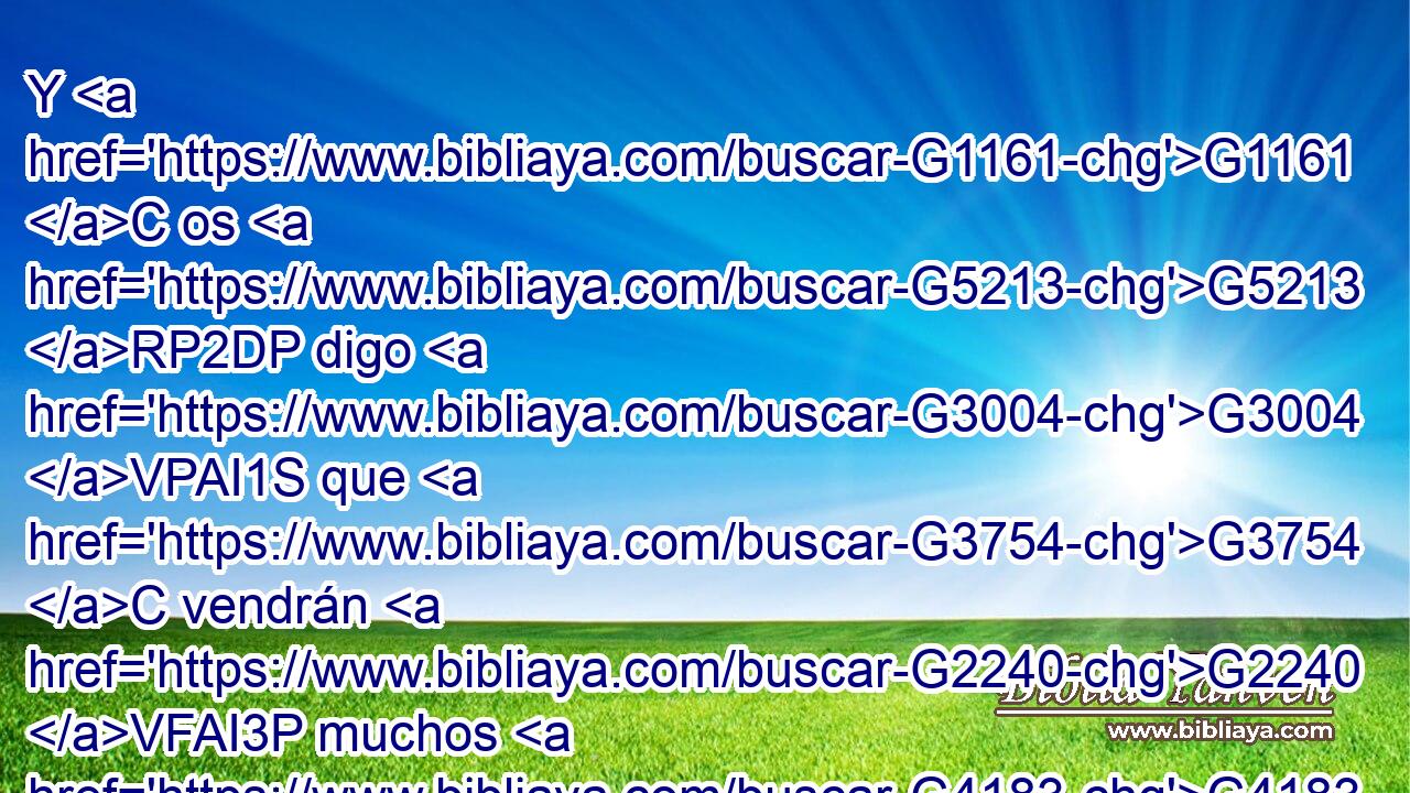 Y G1161 C os G5213 RP2DP digo G3004 VPAI1S que G3754 C vendrán G2240 VFAI3P muchos G4183 JNPM del G575 P oriente G395 NGPF y G2532 C del occidente, G1424 NGPF y G2532 C se sentarán G347 VFPI3P con G3326 P Abraham G11 XP e G2532 C Isaac G2464 XP y G2532 C Jacob G2384 XP en G1722 P el G3588 DDSF reino G932 NDSF de los G3588 DGPM cielos; G3772 NGPM 