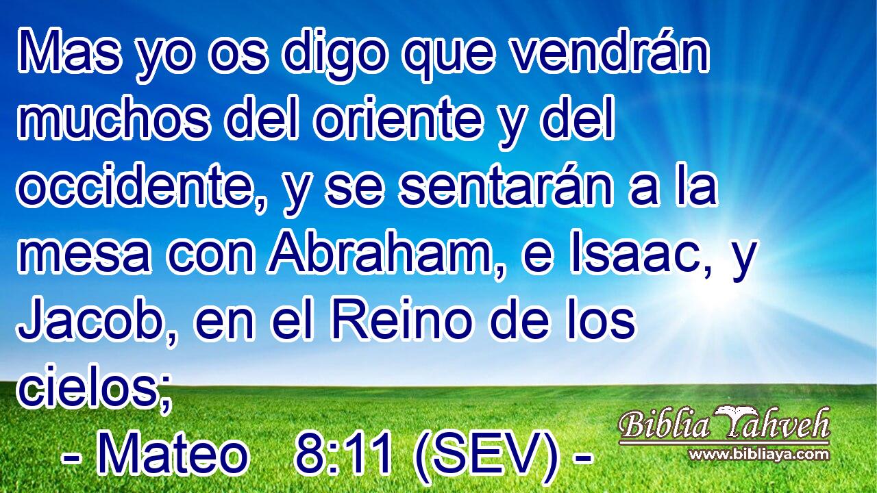 Mas yo os digo que vendrán muchos del oriente y del occidente, y se sentarán a la mesa con Abraham, e Isaac, y Jacob, en el Reino de los cielos;
