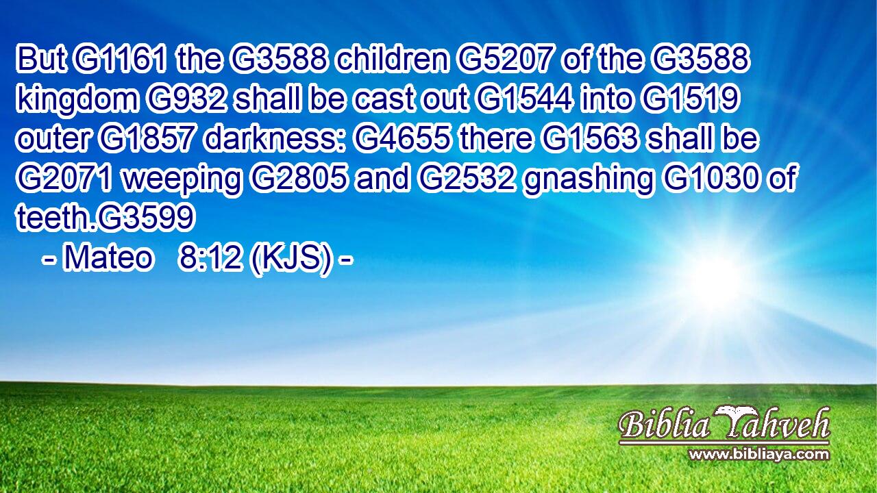 But G1161 the G3588 children G5207 of the G3588 kingdom G932 shall be cast out G1544 into G1519 outer G1857 darkness: G4655 there G1563 shall be G2071 weeping G2805 and G2532 gnashing G1030 of teeth.G3599