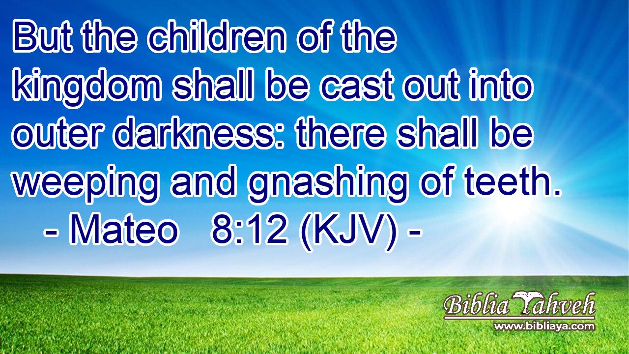 But the children of the kingdom shall be cast out into outer darkness: there shall be weeping and gnashing of teeth.