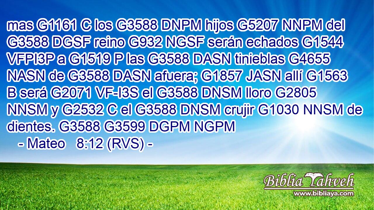 mas G1161 C los G3588 DNPM hijos G5207 NNPM del G3588 DGSF reino G932 NGSF serán echados G1544 VFPI3P a G1519 P las G3588 DASN tinieblas G4655 NASN de G3588 DASN afuera; G1857 JASN allí G1563 B será G2071 VF-I3S el G3588 DNSM lloro G2805 NNSM y G2532 C el G3588 DNSM crujir G1030 NNSM de dientes. G3588 G3599 DGPM NGPM 