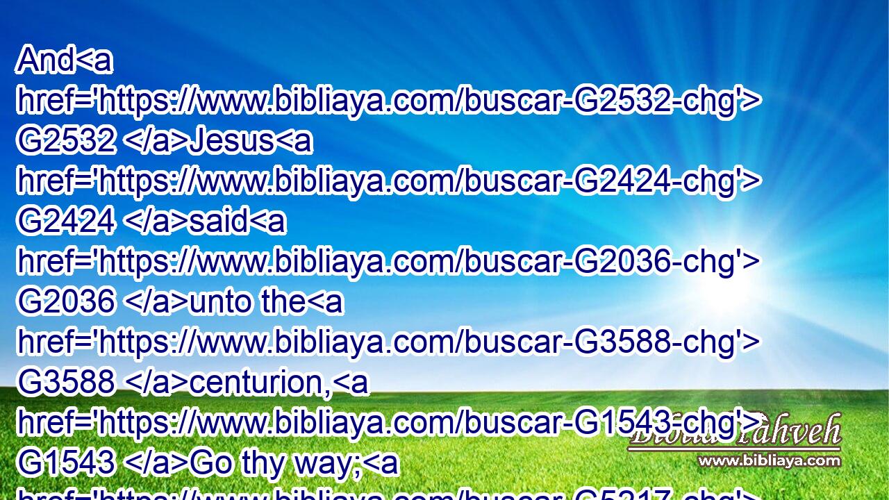 And G2532 Jesus G2424 said G2036 unto the G3588 centurion, G1543 Go thy way; G5217 and G2532 as G5613 thou hast believed, G4100 so be it done G1096 unto thee. AndG4671 G2532 his G846 servant G3816 was healed G2390 in G1722 the selfsame G1565 hour.G5610