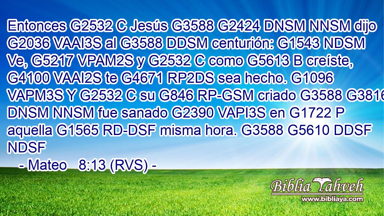 Entonces G2532 C Jesús G3588 G2424 DNSM NNSM dijo G2036 VAAI3S al G3588 DDSM centurión: G1543 NDSM Ve, G5217 VPAM2S y G2532 C como G5613 B creíste, G4100 VAAI2S te G4671 RP2DS sea hecho. G1096 VAPM3S Y G2532 C su G846 RP-GSM criado G3588 G3816 DNSM NNSM fue sanado G2390 VAPI3S en G1722 P aquella G1565 RD-DSF misma hora. G3588 G5610 DDSF NDSF 