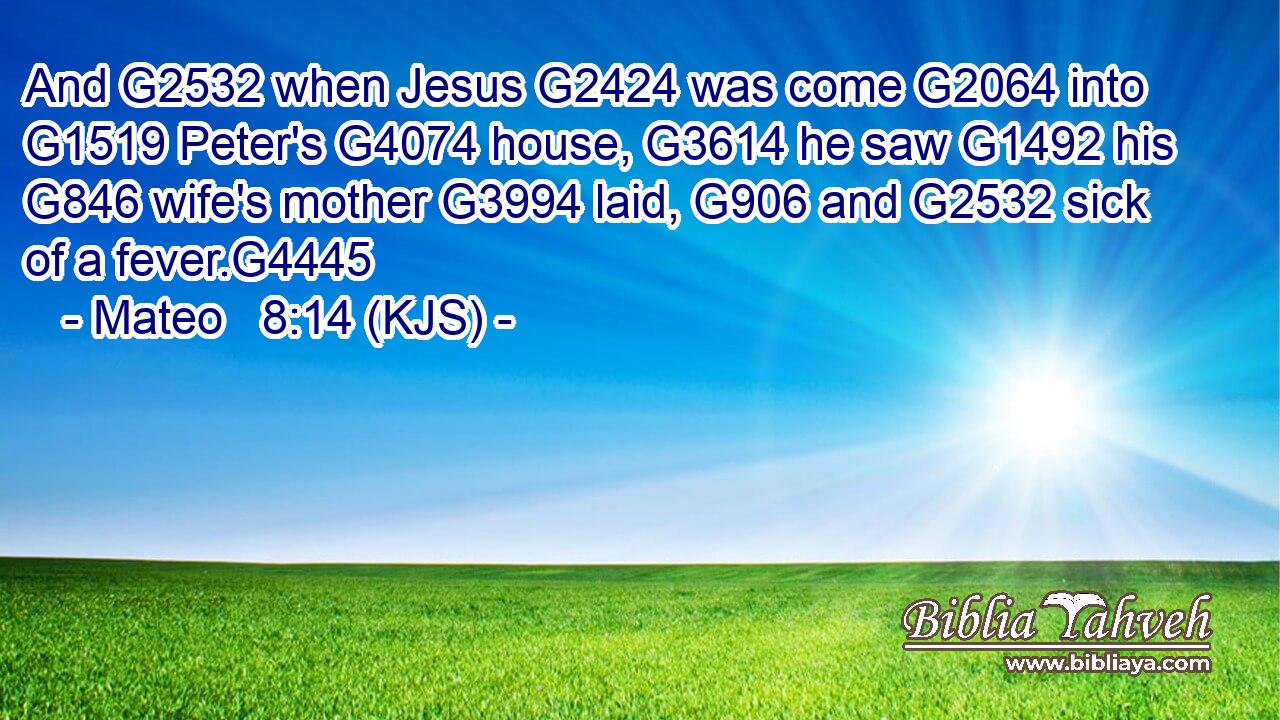 And G2532 when Jesus G2424 was come G2064 into G1519 Peter's G4074 house, G3614 he saw G1492 his G846 wife's mother G3994 laid, G906 and G2532 sick of a fever.G4445