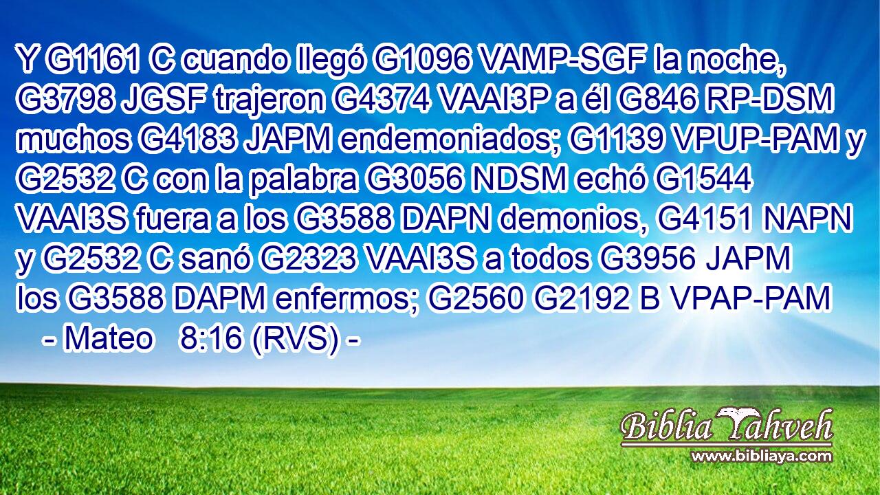 Y G1161 C cuando llegó G1096 VAMP-SGF la noche, G3798 JGSF trajeron G4374 VAAI3P a él G846 RP-DSM muchos G4183 JAPM endemoniados; G1139 VPUP-PAM y G2532 C con la palabra G3056 NDSM echó G1544 VAAI3S fuera a los G3588 DAPN demonios, G4151 NAPN y G2532 C sanó G2323 VAAI3S a todos G3956 JAPM los G3588 DAPM enfermos; G2560 G2192 B VPAP-PAM 