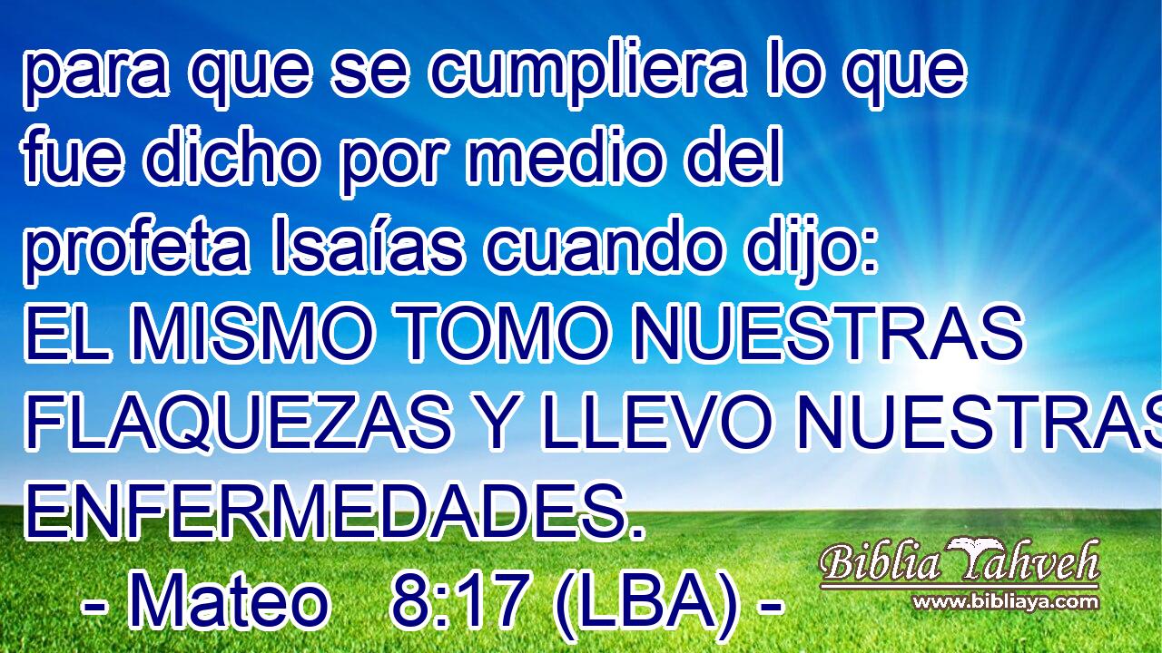 para que se cumpliera lo que fue dicho por medio del profeta Isaías cuando dijo: EL MISMO TOMO NUESTRAS FLAQUEZAS Y LLEVO NUESTRAS ENFERMEDADES.