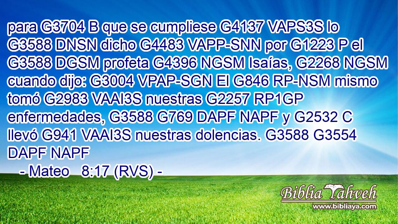 para G3704 B que se cumpliese G4137 VAPS3S lo G3588 DNSN dicho G4483 VAPP-SNN por G1223 P el G3588 DGSM profeta G4396 NGSM Isaías, G2268 NGSM cuando dijo: G3004 VPAP-SGN El G846 RP-NSM mismo tomó G2983 VAAI3S nuestras G2257 RP1GP enfermedades, G3588 G769 DAPF NAPF y G2532 C llevó G941 VAAI3S nuestras dolencias. G3588 G3554 DAPF NAPF 