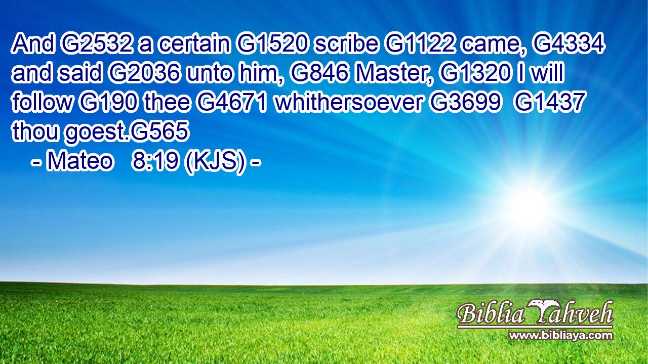 And G2532 a certain G1520 scribe G1122 came, G4334 and said G2036 unto him, G846 Master, G1320 I will follow G190 thee G4671 whithersoever G3699  G1437 thou goest.G565