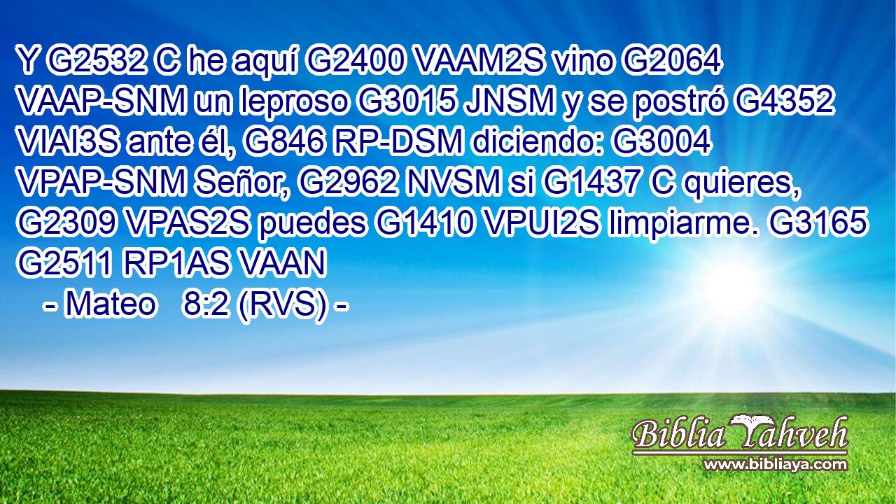 Y G2532 C he aquí G2400 VAAM2S vino G2064 VAAP-SNM un leproso G3015 JNSM y se postró G4352 VIAI3S ante él, G846 RP-DSM diciendo: G3004 VPAP-SNM Señor, G2962 NVSM si G1437 C quieres, G2309 VPAS2S puedes G1410 VPUI2S limpiarme. G3165 G2511 RP1AS VAAN 