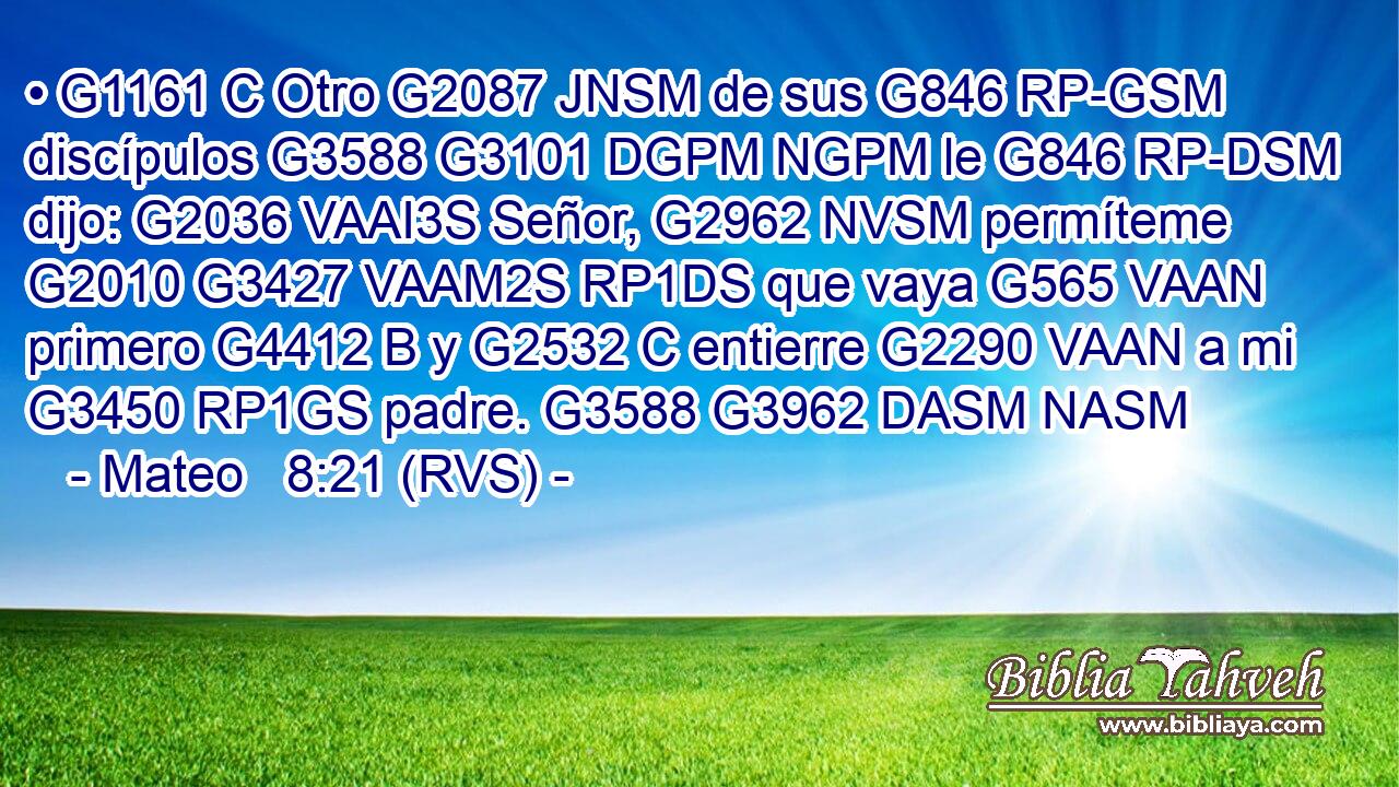 • G1161 C Otro G2087 JNSM de sus G846 RP-GSM discípulos G3588 G3101 DGPM NGPM le G846 RP-DSM dijo: G2036 VAAI3S Señor, G2962 NVSM permíteme G2010 G3427 VAAM2S RP1DS que vaya G565 VAAN primero G4412 B y G2532 C entierre G2290 VAAN a mi G3450 RP1GS padre. G3588 G3962 DASM NASM 