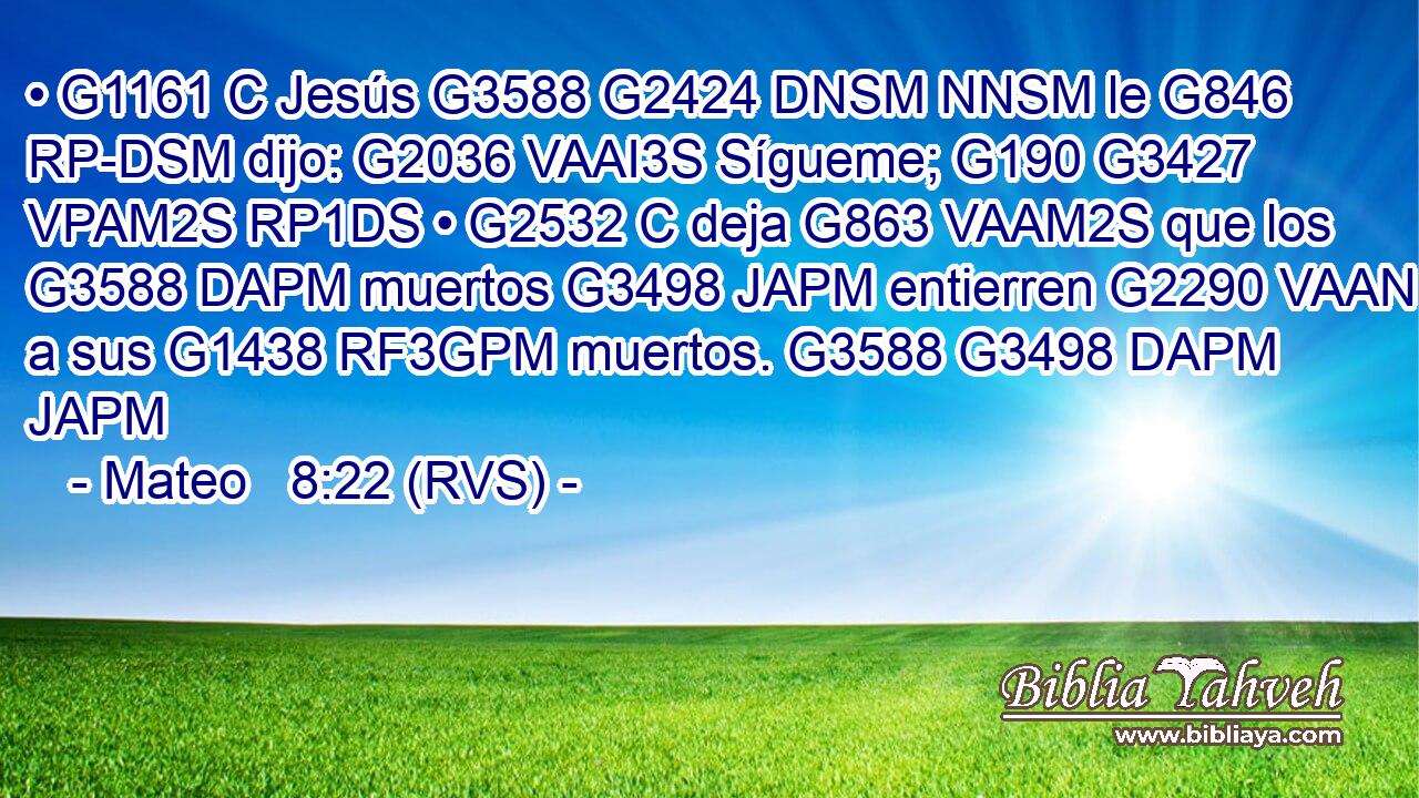 • G1161 C Jesús G3588 G2424 DNSM NNSM le G846 RP-DSM dijo: G2036 VAAI3S Sígueme; G190 G3427 VPAM2S RP1DS • G2532 C deja G863 VAAM2S que los G3588 DAPM muertos G3498 JAPM entierren G2290 VAAN a sus G1438 RF3GPM muertos. G3588 G3498 DAPM JAPM 