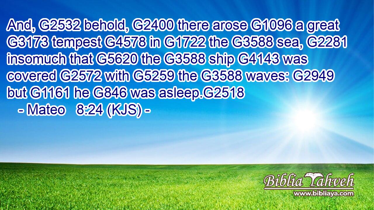And, G2532 behold, G2400 there arose G1096 a great G3173 tempest G4578 in G1722 the G3588 sea, G2281 insomuch that G5620 the G3588 ship G4143 was covered G2572 with G5259 the G3588 waves: G2949 but G1161 he G846 was asleep.G2518