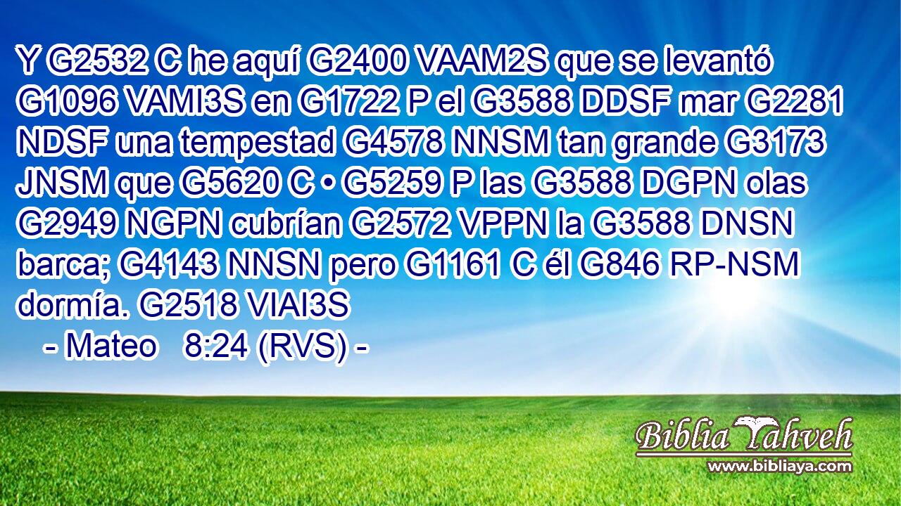 Y G2532 C he aquí G2400 VAAM2S que se levantó G1096 VAMI3S en G1722 P el G3588 DDSF mar G2281 NDSF una tempestad G4578 NNSM tan grande G3173 JNSM que G5620 C • G5259 P las G3588 DGPN olas G2949 NGPN cubrían G2572 VPPN la G3588 DNSN barca; G4143 NNSN pero G1161 C él G846 RP-NSM dormía. G2518 VIAI3S 