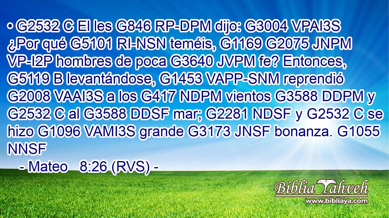 • G2532 C El les G846 RP-DPM dijo: G3004 VPAI3S ¿Por qué G5101 RI-NSN teméis, G1169 G2075 JNPM VP-I2P hombres de poca G3640 JVPM fe? Entonces, G5119 B levantándose, G1453 VAPP-SNM reprendió G2008 VAAI3S a los G417 NDPM vientos G3588 DDPM y G2532 C al G3588 DDSF mar; G2281 NDSF y G2532 C se hizo G1096 VAMI3S grande G3173 JNSF bonanza. G1055 NNSF 