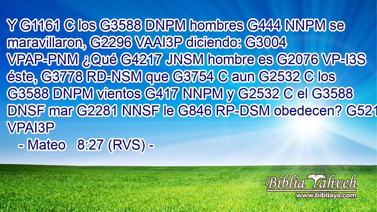 Y G1161 C los G3588 DNPM hombres G444 NNPM se maravillaron, G2296 VAAI3P diciendo: G3004 VPAP-PNM ¿Qué G4217 JNSM hombre es G2076 VP-I3S éste, G3778 RD-NSM que G3754 C aun G2532 C los G3588 DNPM vientos G417 NNPM y G2532 C el G3588 DNSF mar G2281 NNSF le G846 RP-DSM obedecen? G5219 VPAI3P 