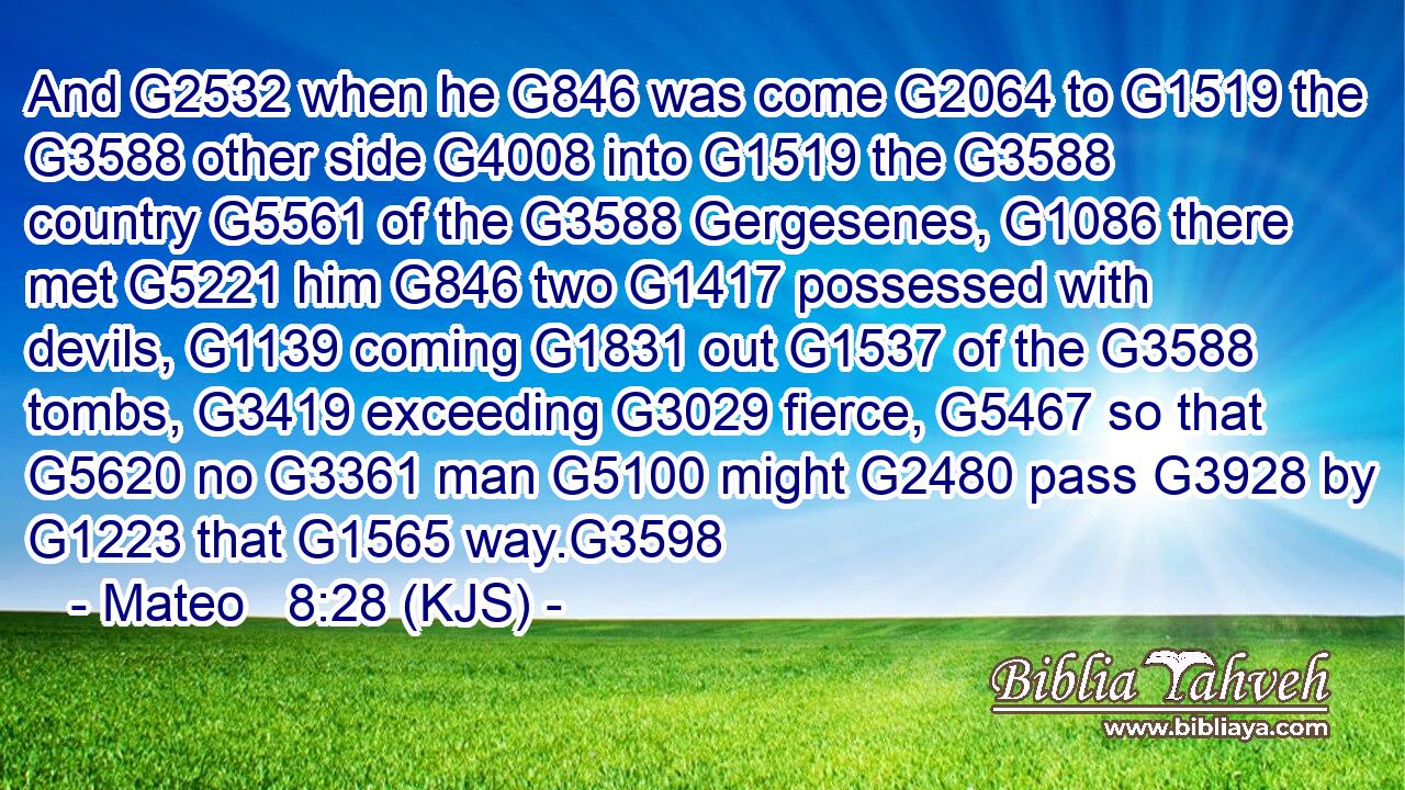 And G2532 when he G846 was come G2064 to G1519 the G3588 other side G4008 into G1519 the G3588 country G5561 of the G3588 Gergesenes, G1086 there met G5221 him G846 two G1417 possessed with devils, G1139 coming G1831 out G1537 of the G3588 tombs, G3419 exceeding G3029 fierce, G5467 so that G5620 no G3361 man G5100 might G2480 pass G3928 by G1223 that G1565 way.G3598