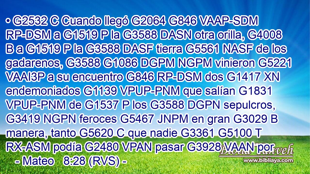 • G2532 C Cuando llegó G2064 G846 VAAP-SDM RP-DSM a G1519 P la G3588 DASN otra orilla, G4008 B a G1519 P la G3588 DASF tierra G5561 NASF de los gadarenos, G3588 G1086 DGPM NGPM vinieron G5221 VAAI3P a su encuentro G846 RP-DSM dos G1417 XN endemoniados G1139 VPUP-PNM que salían G1831 VPUP-PNM de G1537 P los G3588 DGPN sepulcros, G3419 NGPN feroces G5467 JNPM en gran G3029 B manera, tanto G5620 C que nadie G3361 G5100 T RX-ASM podía G2480 VPAN pasar G3928 VAAN por 