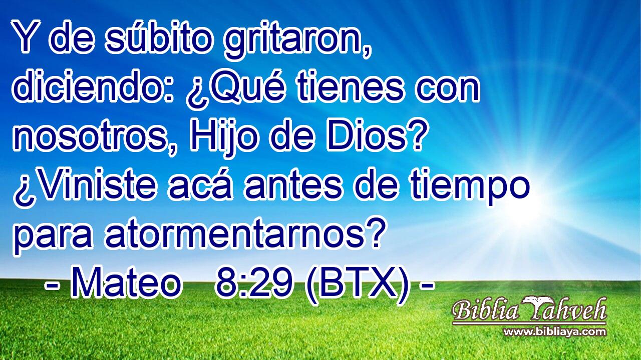 Y de súbito gritaron, diciendo: ¿Qué tienes con nosotros, Hijo de Dios? ¿Viniste acá antes de tiempo para atormentarnos?