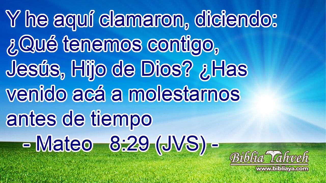 Y he aquí clamaron, diciendo: ¿Qué tenemos contigo, Jesús, Hijo de Dios? ¿Has venido acá a molestarnos antes de tiempo