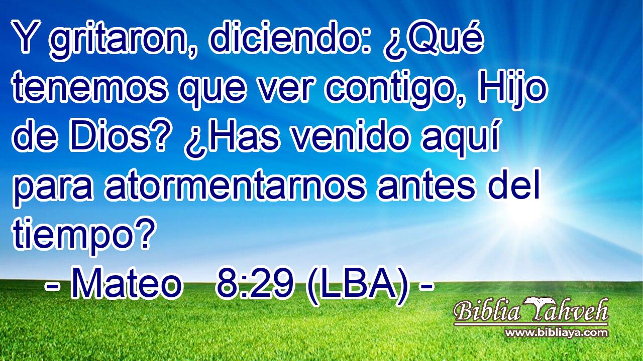 Y gritaron, diciendo: ¿Qué tenemos que ver contigo, Hijo de Dios? ¿Has venido aquí para atormentarnos antes del tiempo?