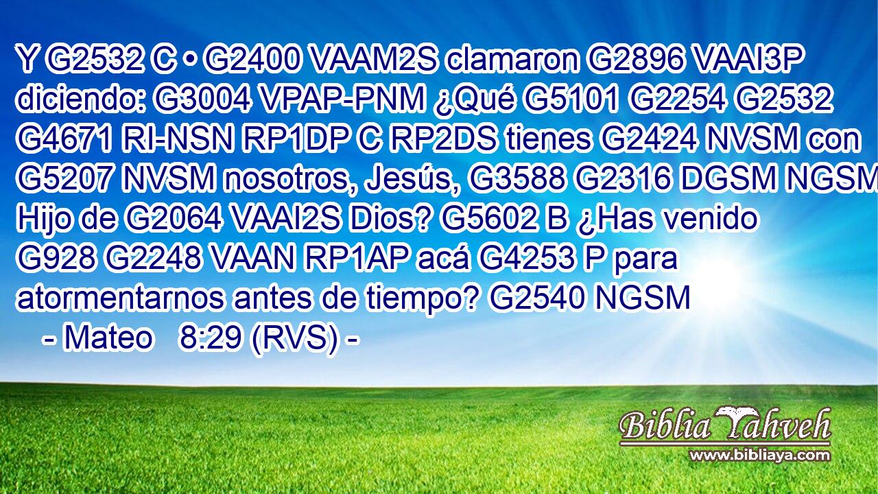 Y G2532 C • G2400 VAAM2S clamaron G2896 VAAI3P diciendo: G3004 VPAP-PNM ¿Qué G5101 G2254 G2532 G4671 RI-NSN RP1DP C RP2DS tienes G2424 NVSM con G5207 NVSM nosotros, Jesús, G3588 G2316 DGSM NGSM Hijo de G2064 VAAI2S Dios? G5602 B ¿Has venido G928 G2248 VAAN RP1AP acá G4253 P para atormentarnos antes de tiempo? G2540 NGSM 