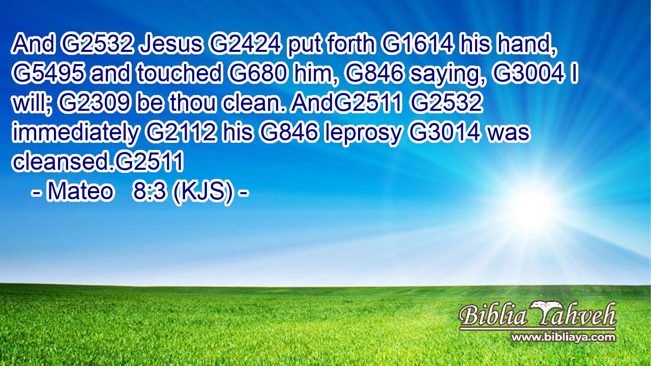 And G2532 Jesus G2424 put forth G1614 his hand, G5495 and touched G680 him, G846 saying, G3004 I will; G2309 be thou clean. AndG2511 G2532 immediately G2112 his G846 leprosy G3014 was cleansed.G2511