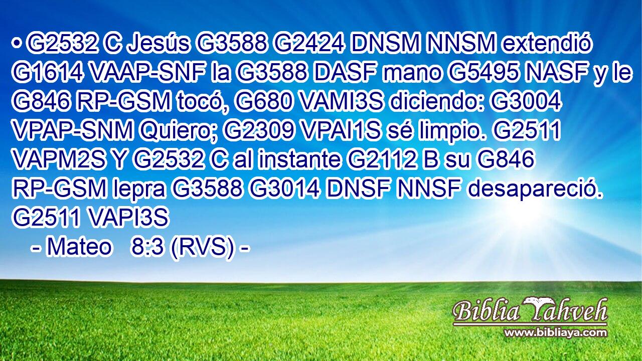 • G2532 C Jesús G3588 G2424 DNSM NNSM extendió G1614 VAAP-SNF la G3588 DASF mano G5495 NASF y le G846 RP-GSM tocó, G680 VAMI3S diciendo: G3004 VPAP-SNM Quiero; G2309 VPAI1S sé limpio. G2511 VAPM2S Y G2532 C al instante G2112 B su G846 RP-GSM lepra G3588 G3014 DNSF NNSF desapareció. G2511 VAPI3S 